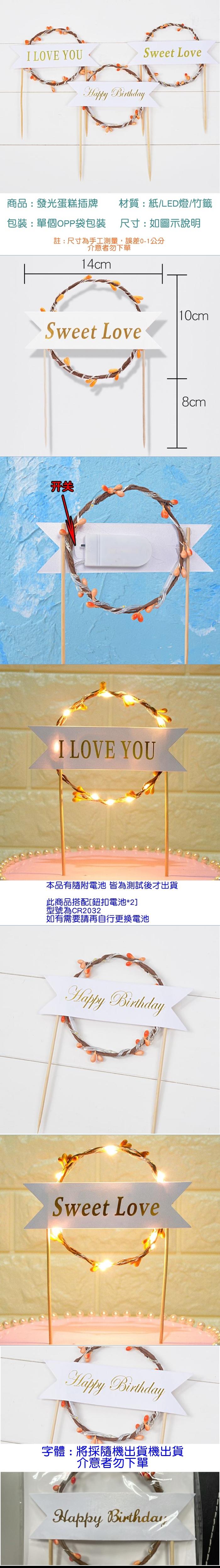 I LOVE YOUHappy BirthdaySweet Love商品:發光蛋糕插牌材質:紙LED燈/竹籤包裝:單個OPP袋包装 尺寸:如圖示說明註:尺寸為手工測量,誤差0-1公分介意者勿下單14cmSweet Love|10cm开关I LOVE YOU本品有隨附電池 皆為測試後才出貨此商品搭配[鈕扣電池*2]型號為CR2032如有需要請再自行更換電池Happy BirthdaySweet LoveHappy Birthday8cm字體:將採隨機出貨機出貨介意者勿下單Happy Birthday